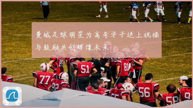 曼城足球明星为高考学子送上祝福与鼓励共创辉煌未来