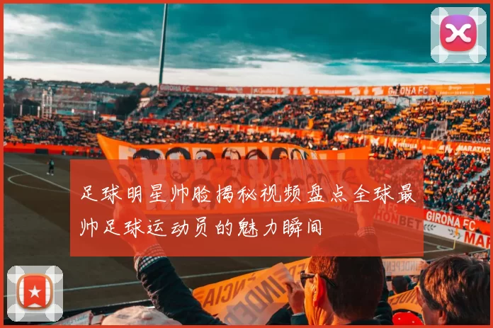 足球明星帅脸揭秘视频盘点全球最帅足球运动员的魅力瞬间