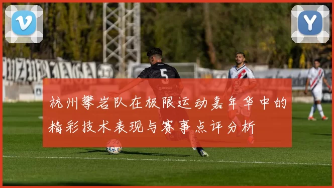 杭州攀岩队在极限运动嘉年华中的精彩技术表现与赛事点评分析