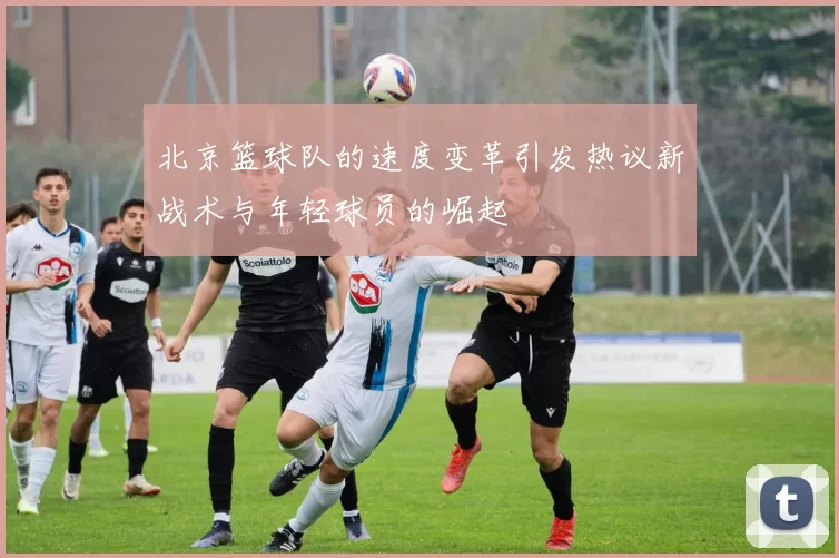 北京篮球队的速度变革引发热议新战术与年轻球员的崛起
