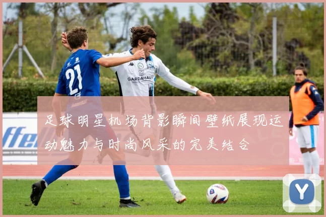足球明星机场背影瞬间壁纸展现运动魅力与时尚风采的完美结合