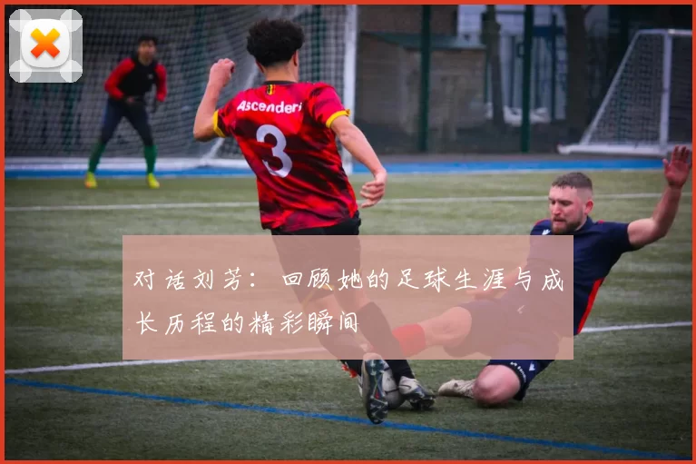 对话刘芳：回顾她的足球生涯与成长历程的精彩瞬间