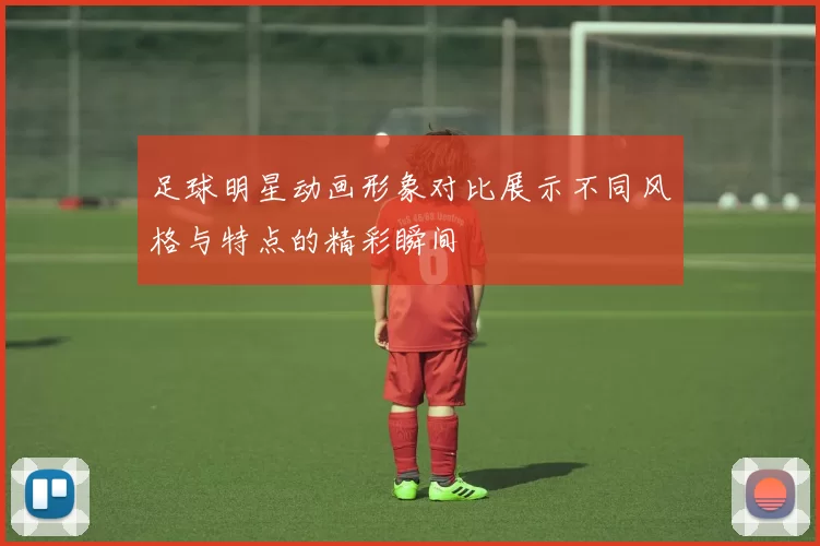 足球明星动画形象对比展示不同风格与特点的精彩瞬间