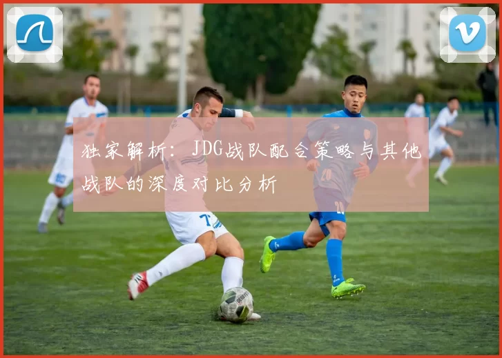 独家解析：JDG战队配合策略与其他战队的深度对比分析