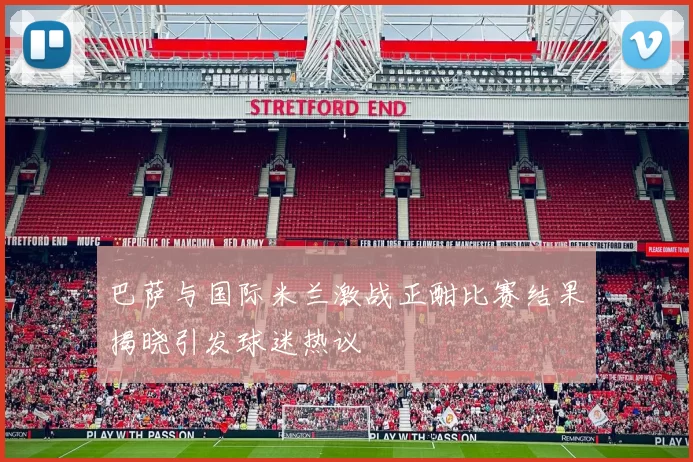 巴萨与国际米兰激战正酣比赛结果揭晓引发球迷热议