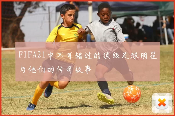 FIFA21中不可错过的顶级足球明星与他们的传奇故事