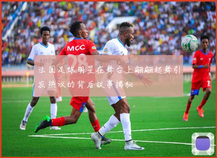 法国足球明星在舞台上翩翩起舞引发热议的背后故事揭秘