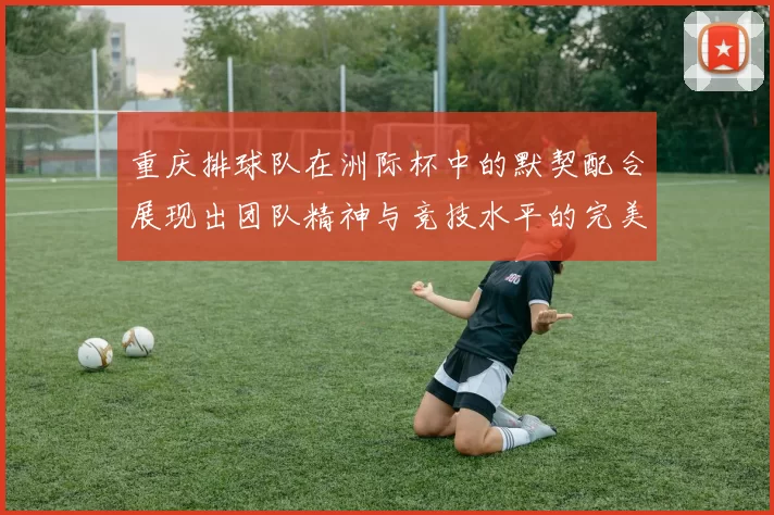 重庆排球队在洲际杯中的默契配合展现出团队精神与竞技水平的完美结合