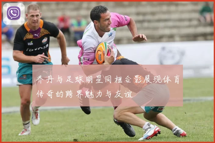乔丹与足球明星同框合影展现体育传奇的跨界魅力与友谊