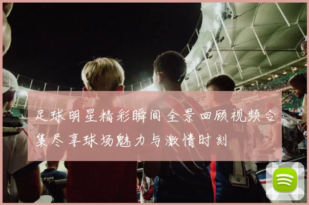 足球明星精彩瞬间全景回顾视频合集尽享球场魅力与激情时刻
