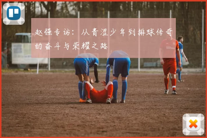 赵强专访：从青涩少年到排球传奇的奋斗与荣耀之路