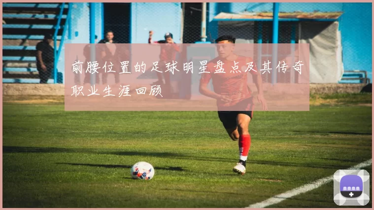 前腰位置的足球明星盘点及其传奇职业生涯回顾