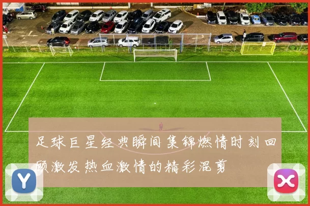 足球巨星经典瞬间集锦燃情时刻回顾激发热血激情的精彩混剪