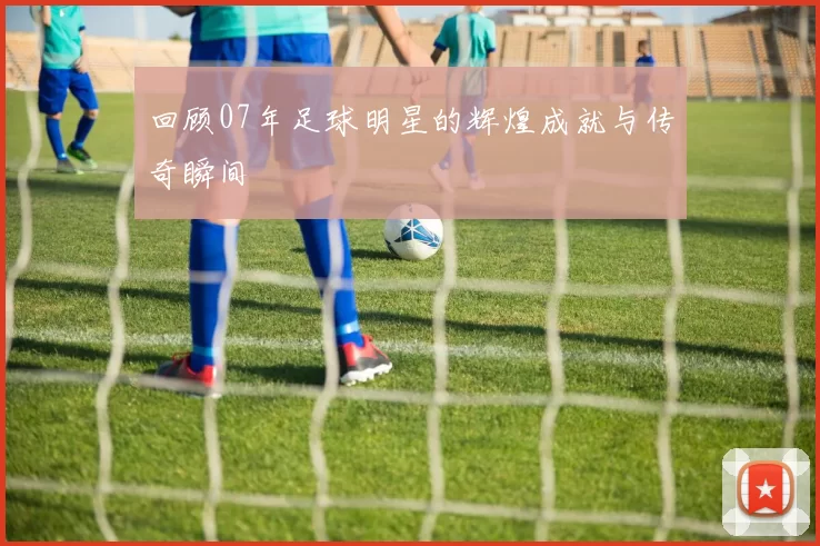 回顾07年足球明星的辉煌成就与传奇瞬间