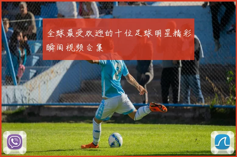 全球最受欢迎的十位足球明星精彩瞬间视频合集