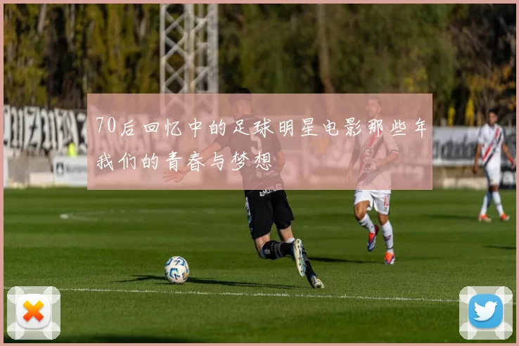 70后回忆中的足球明星电影那些年我们的青春与梦想
