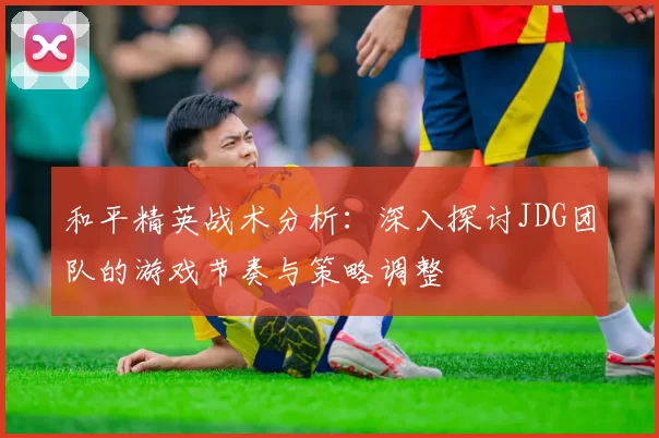 和平精英战术分析：深入探讨JDG团队的游戏节奏与策略调整