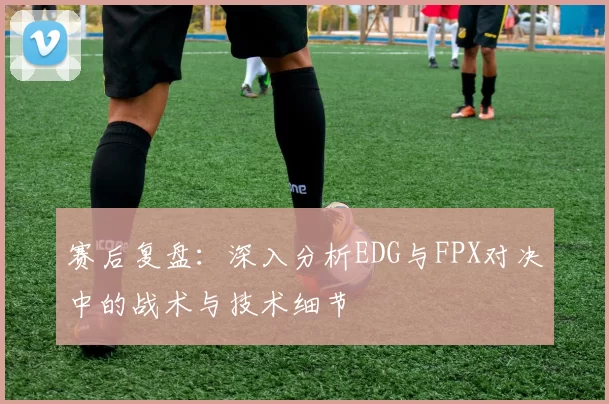 赛后复盘：深入分析EDG与FPX对决中的战术与技术细节