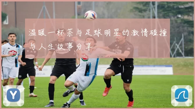 温暖一杯茶与足球明星的激情碰撞与人生故事分享