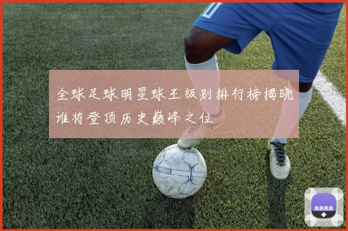 全球足球明星球王级别排行榜揭晓谁将登顶历史巅峰之位