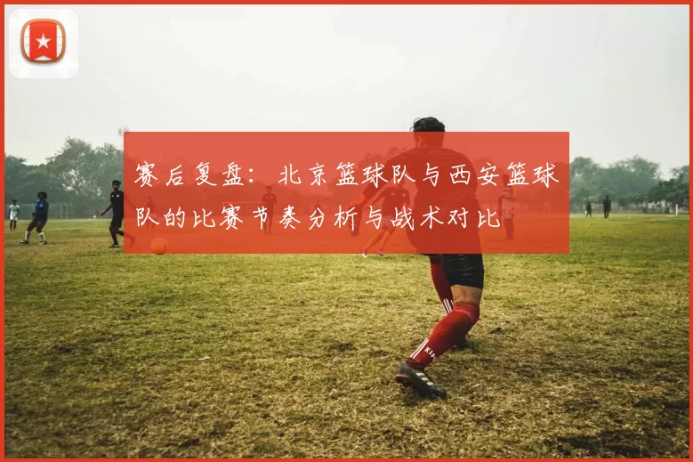 赛后复盘：北京篮球队与西安篮球队的比赛节奏分析与战术对比