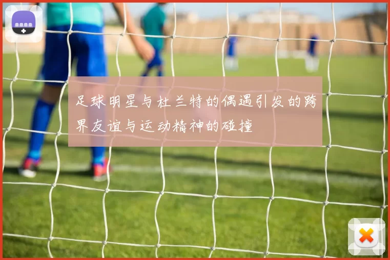 足球明星与杜兰特的偶遇引发的跨界友谊与运动精神的碰撞