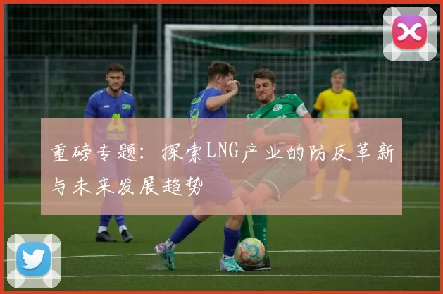 重磅专题：探索LNG产业的防反革新与未来发展趋势