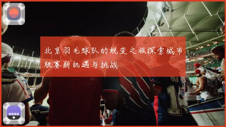北京羽毛球队的蜕变之旅探索城市联赛新机遇与挑战