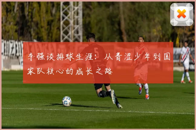 李强谈排球生涯：从青涩少年到国家队核心的成长之路