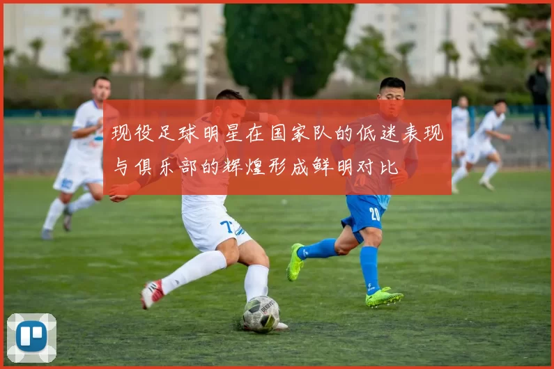 现役足球明星在国家队的低迷表现与俱乐部的辉煌形成鲜明对比