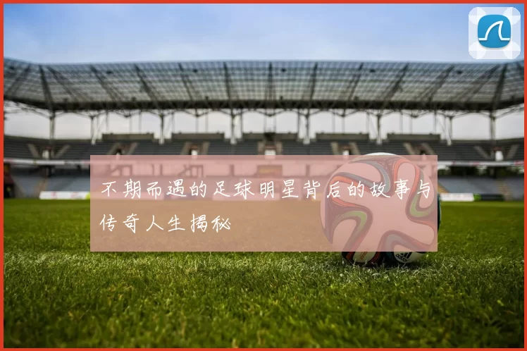不期而遇的足球明星背后的故事与传奇人生揭秘