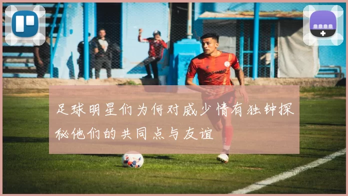 足球明星们为何对威少情有独钟探秘他们的共同点与友谊