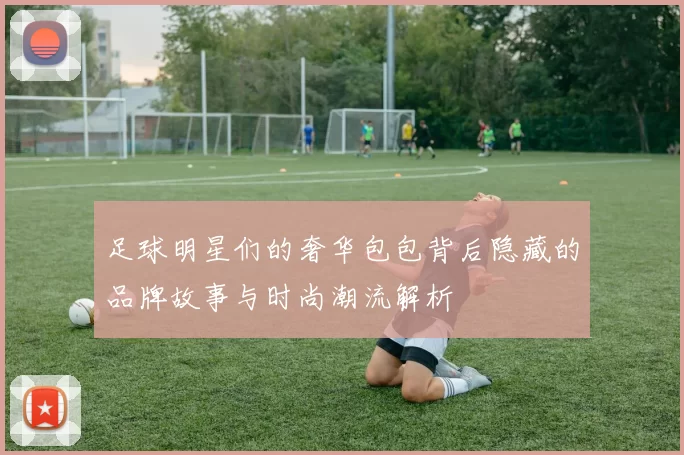足球明星们的奢华包包背后隐藏的品牌故事与时尚潮流解析