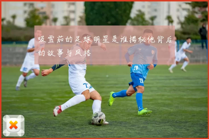 吸雪茄的足球明星是谁揭秘他背后的故事与风格