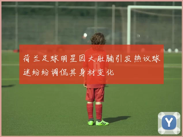 荷兰足球明星因大肚腩引发热议球迷纷纷调侃其身材变化