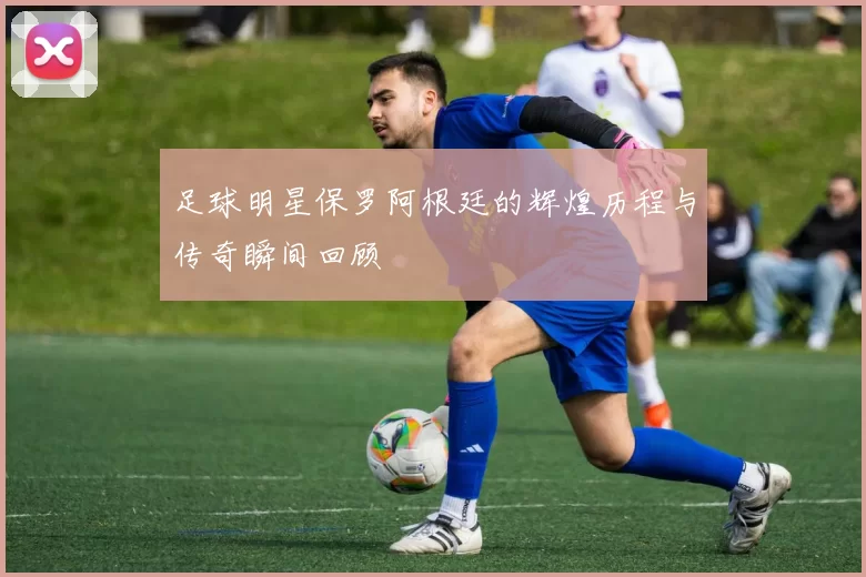 足球明星保罗阿根廷的辉煌历程与传奇瞬间回顾