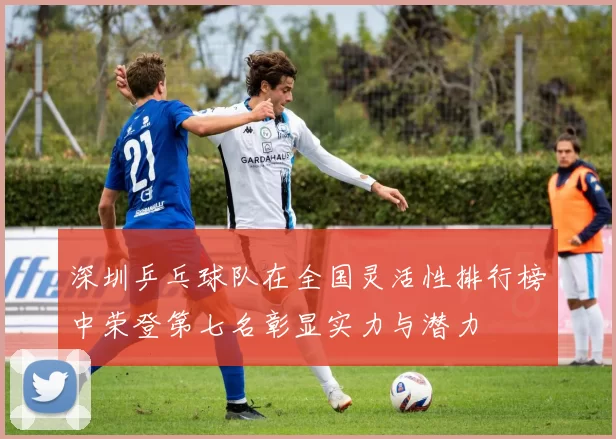 深圳乒乓球队在全国灵活性排行榜中荣登第七名彰显实力与潜力