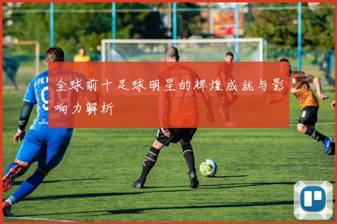 全球前十足球明星的辉煌成就与影响力解析