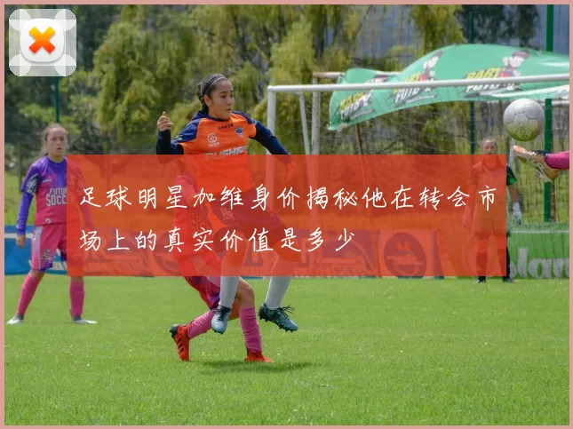 足球明星加维身价揭秘他在转会市场上的真实价值是多少