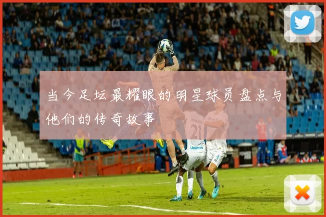当今足坛最耀眼的明星球员盘点与他们的传奇故事