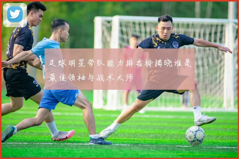 足球明星带队能力排名榜揭晓谁是最佳领袖与战术大师