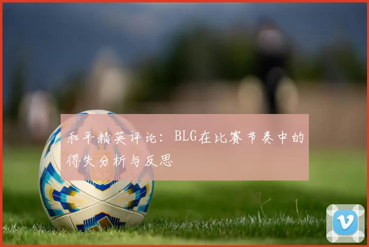 和平精英评论：BLG在比赛节奏中的得失分析与反思
