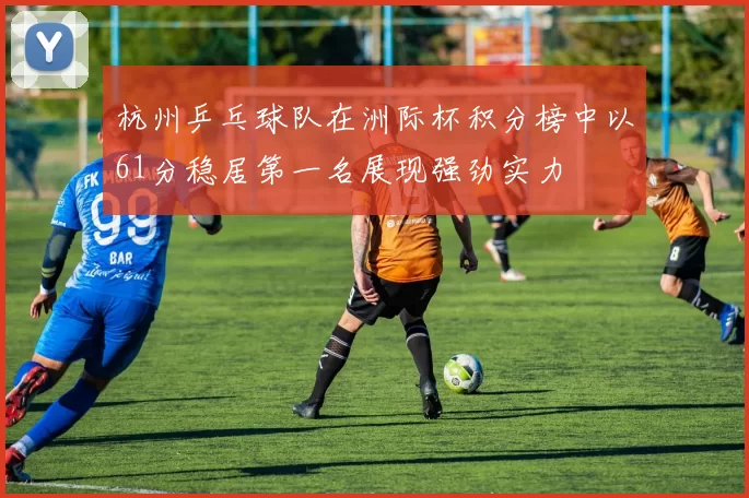 杭州乒乓球队在洲际杯积分榜中以61分稳居第一名展现强劲实力