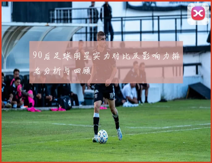 90后足球明星实力对比及影响力排名分析与回顾
