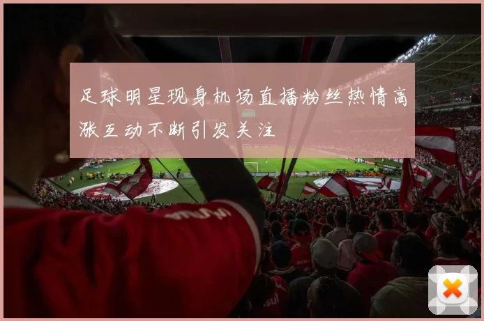 足球明星现身机场直播粉丝热情高涨互动不断引发关注