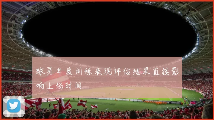 球员年度训练表现评估结果直接影响上场时间