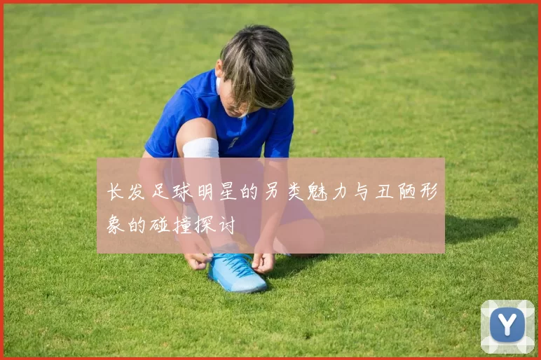 长发足球明星的另类魅力与丑陋形象的碰撞探讨