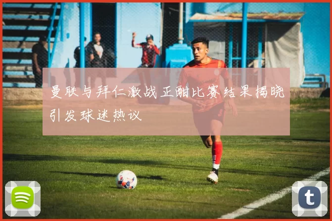 曼联与拜仁激战正酣比赛结果揭晓引发球迷热议