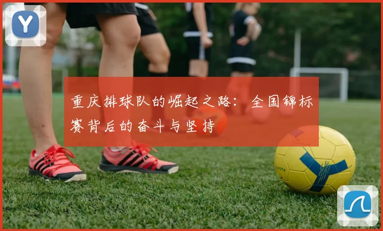 重庆排球队的崛起之路：全国锦标赛背后的奋斗与坚持