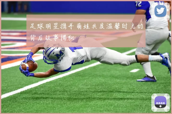 足球明星携手萌娃共度温馨时光的背后故事揭秘